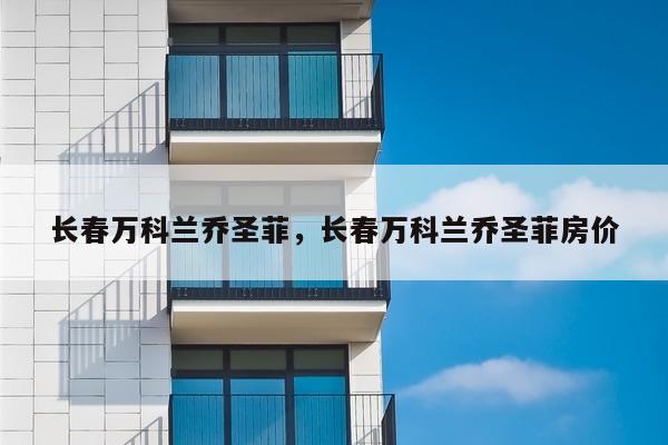 长春万科兰乔圣菲，长春万科兰乔圣菲房价